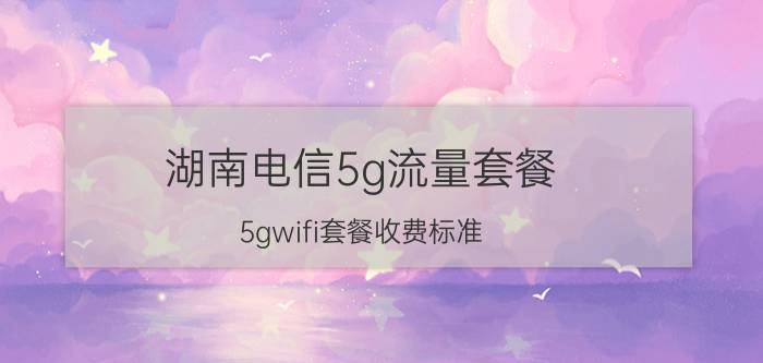 湖南电信5g流量套餐 5gwifi套餐收费标准？